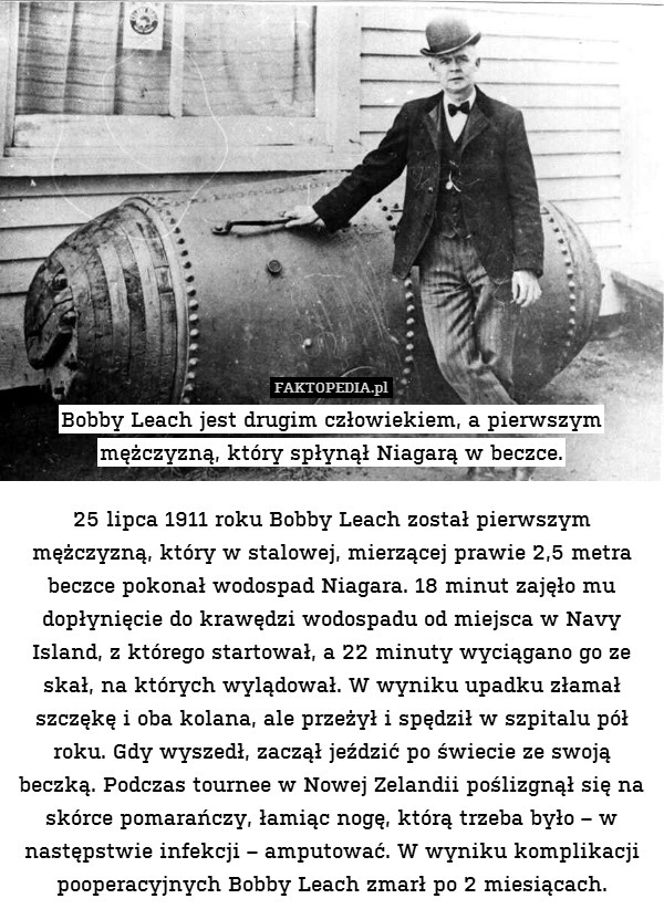 Bobby Leach jest drugim człowiekiem, a pierwszym mężczyzną, który spłynął Niagarą w beczce.

25 lipca 1911 roku Bobby Leach został pierwszym mężczyzną, który w stalowej, mierzącej prawie 2,5 metra beczce pokonał wodospad Niagara. 18 minut zajęło mu dopłynięcie do krawędzi wodospadu od miejsca w Navy Island, z którego startował, a 22 minuty wyciągano go ze skał, na których wylądował. W wyniku upadku złamał szczękę i oba kolana, ale przeżył i spędził w szpitalu pół roku. Gdy wyszedł, zaczął jeździć po świecie ze swoją beczką. Podczas tournee w Nowej Zelandii poślizgnął się na skórce pomarańczy, łamiąc nogę, którą trzeba było – w następstwie infekcji – amputować. W wyniku komplikacji pooperacyjnych Bobby Leach zmarł po 2 miesiącach. 