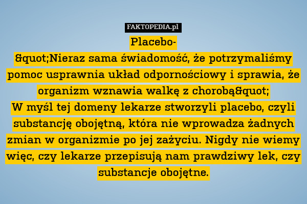 Placebo-
"Nieraz sama świadomość, że potrzymaliśmy pomoc usprawnia układ odpornościowy i sprawia, że organizm wznawia walkę z chorobą"
W myśl tej domeny lekarze stworzyli placebo, czyli substancję obojętną, która nie wprowadza żadnych zmian w organizmie po jej zażyciu. Nigdy nie wiemy więc, czy lekarze przepisują nam prawdziwy lek, czy substancje obojętne. 