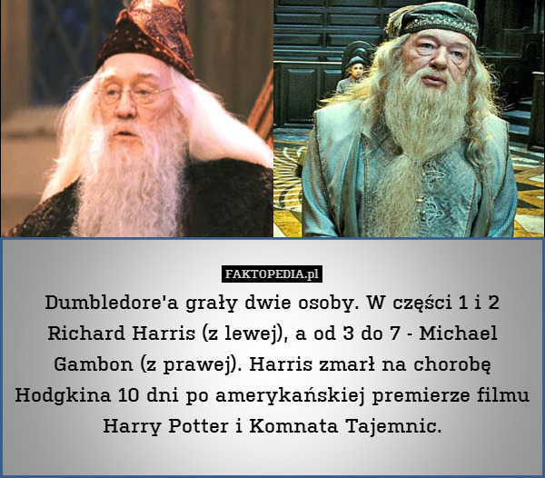 Dumbledore&apos;a grały dwie osoby. W części 1 i 2 Richard Harris (z lewej), a od 3 do 7 - Michael Gambon (z prawej). Harris zmarł na chorobę Hodgkina 10 dni po amerykańskiej premierze filmu Harry Potter i Komnata Tajemnic. 