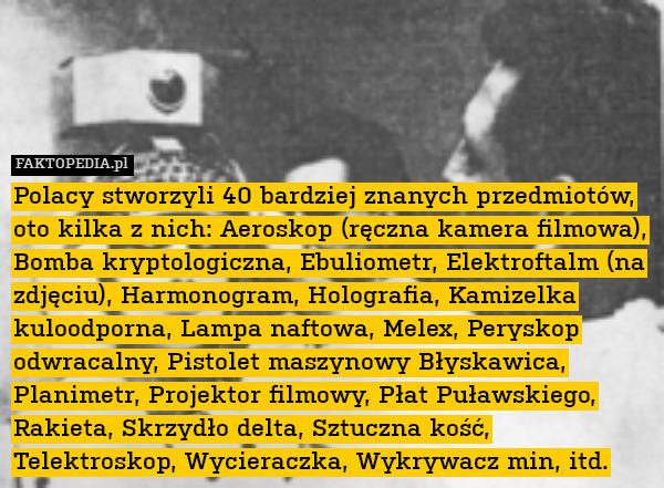 Polacy stworzyli 40 bardziej znanych przedmiotów, oto kilka z nich: Aeroskop (ręczna kamera filmowa), Bomba kryptologiczna, Ebuliometr, Elektroftalm (na zdjęciu), Harmonogram, Holografia, Kamizelka kuloodporna, Lampa naftowa, Melex, Peryskop odwracalny, Pistolet maszynowy Błyskawica, Planimetr, Projektor filmowy, Płat Puławskiego, Rakieta, Skrzydło delta, Sztuczna kość, Telektroskop, Wycieraczka, Wykrywacz min, itd. 