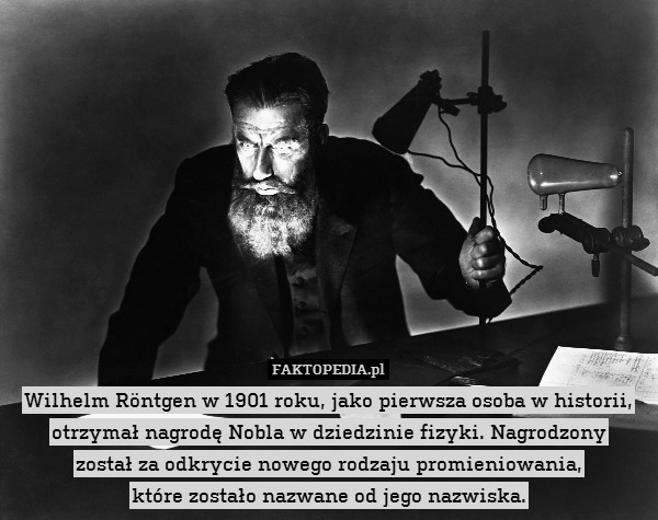Wilhelm Röntgen w 1901 roku, jako pierwsza osoba w historii, otrzymał nagrodę Nobla w dziedzinie fizyki. Nagrodzony
został za odkrycie nowego rodzaju promieniowania,
które zostało nazwane od jego nazwiska. 