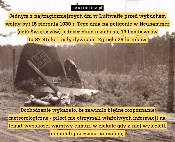 Jednym z najtragiczniejszych dni w Luftwaffe przed wybuchem wojny był 15 sierpnia 1939 r. Tego dnia na poligonie w Neuhammer (dziś Świętoszów) jednocześnie rozbiło się 13 bombowców
Ju-87 Stuka - cały dywizjon. Zginęło 26 lotników.








Dochodzenie wykazało, że zawiniło błędne rozpoznanie meteorologiczne - piloci nie otrzymali właściwych informacji na temat wysokości warstwy chmur, w efekcie gdy z niej wylecieli,
nie mieli już czasu na reakcję. 