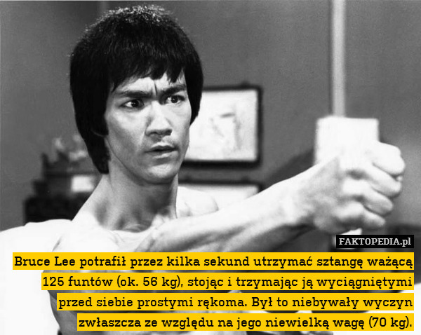 Bruce Lee potrafił przez kilka sekund utrzymać sztangę ważącą 125 funtów (ok. 56 kg), stojąc i trzymając ją wyciągniętymi przed siebie prostymi rękoma. Był to niebywały wyczyn zwłaszcza ze względu na jego niewielką wagę (70 kg). 