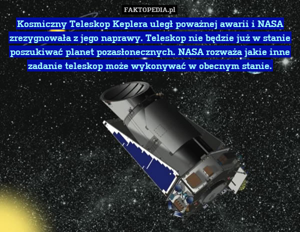 Kosmiczny Teleskop Keplera uległ poważnej awarii i NASA zrezygnowała z jego naprawy. Teleskop nie będzie już w stanie poszukiwać planet pozasłonecznych. NASA rozważa jakie inne zadanie teleskop może wykonywać w obecnym stanie. 