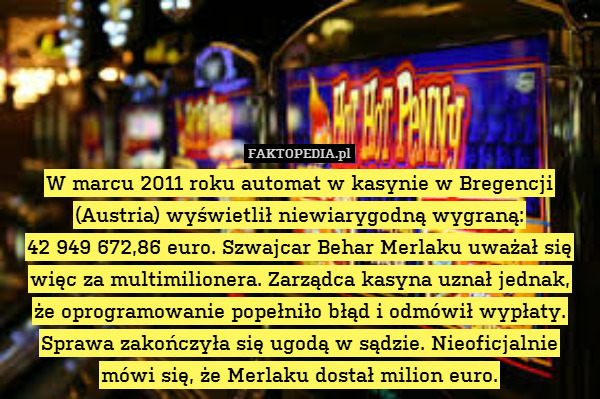 W marcu 2011 roku automat w kasynie w Bregencji (Austria) wyświetlił niewiarygodną wygraną:
 42 949 672,86 euro. Szwajcar Behar Merlaku uważał się więc za multimilionera. Zarządca kasyna uznał jednak,
że oprogramowanie popełniło błąd i odmówił wypłaty. Sprawa zakończyła się ugodą w sądzie. Nieoficjalnie mówi się, że Merlaku dostał milion euro. 