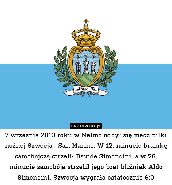 7 września 2010 roku w Malmö odbył się mecz piłki nożnej Szwecja - San Marino. W 12. minucie bramkę samobójczą strzelił Davide Simoncini, a w 26. minucie samobója strzelił jego brat bliźniak Aldo Simoncini. Szwecja wygrała ostatecznie 6:0 