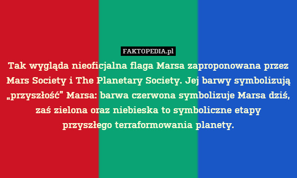 Tak wygląda nieoficjalna flaga Marsa zaproponowana przez Mars Society i The Planetary Society. Jej barwy symbolizują „przyszłość” Marsa: barwa czerwona symbolizuje Marsa dziś, zaś zielona oraz niebieska to symboliczne etapy
przyszłego terraformowania planety. 