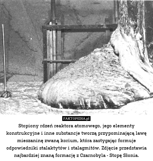 Stopiony rdzeń reaktora atomowego, jego elementy konstrukcyjne i inne substancje tworzą przypominającą lawę mieszaninę zwaną korium, która zastygając formuje odpowiedniki stalaktytów i stalagmitów. Zdjęcie przedstawia najbardziej znaną formację z Czarnobyla - Stopę Słonia. 