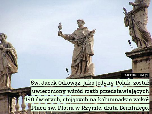 Św. Jacek Odrowąż, jako jedyny Polak, został uwieczniony wśród rzeźb przedstawiających
140 świętych, stojących na kolumnadzie wokół
Placu św. Piotra w Rzymie, dłuta Berniniego. 