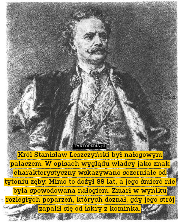 Król Stanisław Leszczyński był nałogowym palaczem. W opisach wyglądu władcy jako znak charakterystyczny wskazywano sczerniałe od tytoniu zęby. Mimo to dożył 89 lat, a jego śmierć nie była spowodowana nałogiem. Zmarł w wyniku rozległych poparzeń, których doznał, gdy jego strój zapalił się od iskry z kominka. 