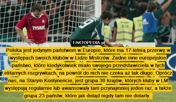 Polska jest jedynym państwem w Europie, które ma 17-letnią przerwę w występach swoich klubów w Lidze Mistrzów. Żadne inne europejskie państwo, które kiedykolwiek miało swojego przedstawiciela w tych elitarnych rozgrywkach, na powrót do nich nie czeka aż tak długo. Oprócz nas, na Starym Kontynencie, jest grupa 30 krajów, których kluby w LM występują regularnie lub awansowały tam przynajmniej jeden raz, a także grupa 23 państw, które jak dotąd nigdy tam nie dotarły. 