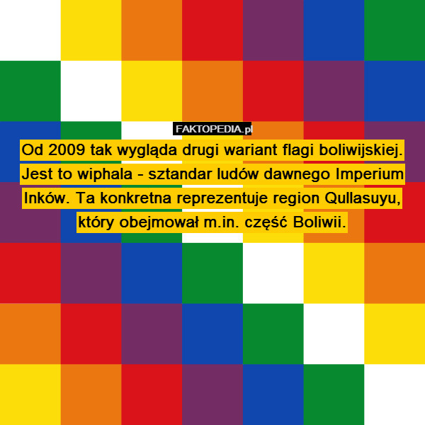 Od 2009 tak wygląda drugi wariant flagi boliwijskiej. Jest to wiphala - sztandar ludów dawnego Imperium Inków. Ta konkretna reprezentuje region Qullasuyu, który obejmował m.in. część Boliwii. 
