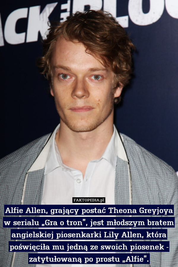 Alfie Allen, grający postać Theona Greyjoya w serialu „Gra o tron”, jest młodszym bratem angielskiej piosenkarki Lily Allen, która poświęciła mu jedną ze swoich piosenek - zatytułowaną po prostu „Alfie”. 
