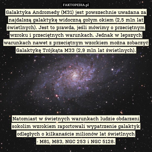 Galaktyka Andromedy (M31) jest powszechnie uważana za najdalszą galaktykę widoczną gołym okiem (2,5 mln lat świetlnych). Jest to prawda, jeśli mówimy o przeciętnym wzroku i przeciętnych warunkach. Jednak w lepszych warunkach nawet z przeciętnym wzorkiem można zobaczyć Galaktykę Trójkąta M33 (2,9 mln lat świetlnych).








Natomiast w świetnych warunkach ludzie obdarzeni sokolim wzrokiem raportowali wypatrzenie galaktyk odległych o kilkanaście milionów lat świetlnych
- M81, M83, NGC 253 i NGC 5128. 