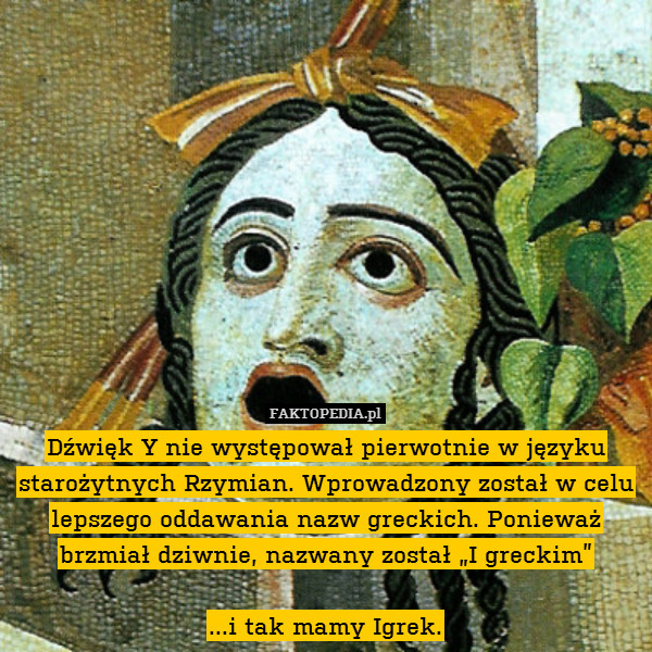 Dźwięk Y nie występował pierwotnie w języku starożytnych Rzymian. Wprowadzony został w celu lepszego oddawania nazw greckich. Ponieważ brzmiał dziwnie, nazwany został „I greckim”

...i tak mamy Igrek. 