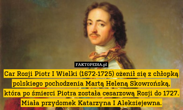Car Rosji Piotr I Wielki (1672-1725) ożenił się z chłopką polskiego pochodzenia Martą Heleną Skowrońską, która po śmierci Piotra została cesarzową Rosji do 1727. Miała przydomek Katarzyna I Aleksiejewna. 
