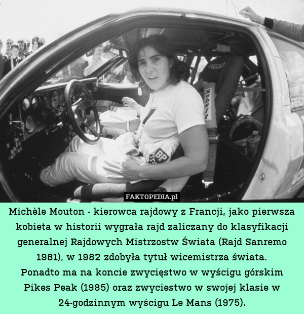 Michèle Mouton - kierowca rajdowy z Francji, jako pierwsza kobieta w historii wygrała rajd zaliczany do klasyfikacji generalnej Rajdowych Mistrzostw Świata (Rajd Sanremo 1981), w 1982 zdobyła tytuł wicemistrza świata.
Ponadto ma na koncie zwycięstwo w wyścigu górskim Pikes Peak (1985) oraz zwyciestwo w swojej klasie w 24-godzinnym wyścigu Le Mans (1975). 