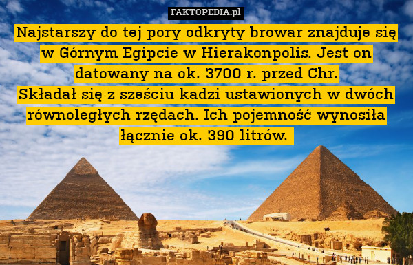 Najstarszy do tej pory odkryty browar znajduje się w Górnym Egipcie w Hierakonpolis. Jest on datowany na ok. 3700 r. przed Chr.
Składał się z sześciu kadzi ustawionych w dwóch równoległych rzędach. Ich pojemność wynosiła łącznie ok. 390 litrów. 