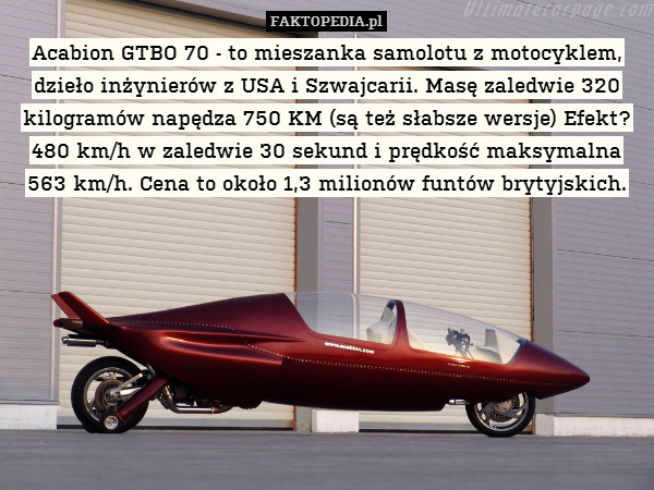 Acabion GTBO 70 - to mieszanka samolotu z motocyklem, dzieło inżynierów z USA i Szwajcarii. Masę zaledwie 320 kilogramów napędza 750 KM (są też słabsze wersje) Efekt? 480 km/h w zaledwie 30 sekund i prędkość maksymalna 563 km/h. Cena to około 1,3 milionów funtów brytyjskich. 
