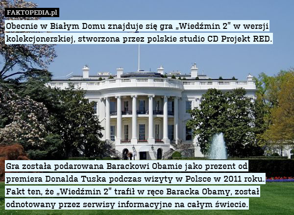 Obecnie w Białym Domu znajduje się gra „Wiedźmin 2” w wersji kolekcjonerskiej, stworzona przez polskie studio CD Projekt RED.









Gra została podarowana Barackowi Obamie jako prezent od
premiera Donalda Tuska podczas wizyty w Polsce w 2011 roku.
Fakt ten, że „Wiedźmin 2” trafił w ręce Baracka Obamy, został odnotowany przez serwisy informacyjne na całym świecie. 