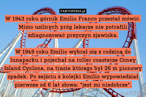 W 1943 roku górnik Emilio Franco przestał mówić. Mimo usilnych próg lekarze nie potrafili zdiagnozować przyczyn zjawiska.

W 1949 roku Emilio wybrał się z rodziną do lunaparku i pojechał na roller coasterze Coney Island Cyclone, na trasie którego był 26 m pionowy spadek. Po zejściu z kolejki Emilio wypowiedział pierwsze od 6 lat słowa: "jest mi niedobrze". 