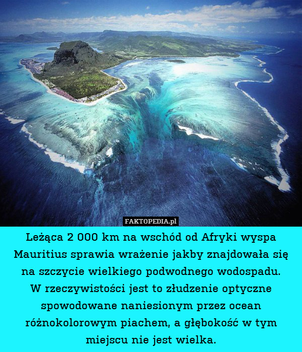 Leżąca 2 000 km na wschód od Afryki – Leżąca 2 000 km na wschód od Afryki wyspa Mauritius sprawia wrażenie jakby znajdowała się na szczycie wielkiego podwodnego wodospadu.
W rzeczywistości jest to złudzenie optyczne spowodowane naniesionym przez ocean różnokolorowym piachem, a głębokość w tym miejscu nie jest wielka. 