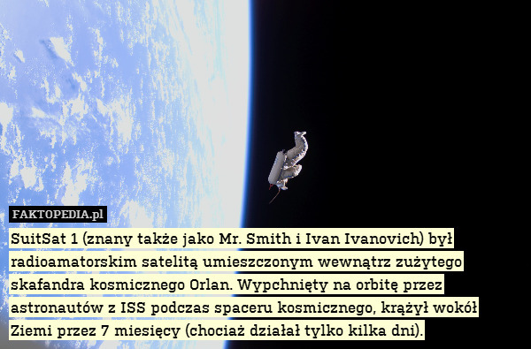 SuitSat 1 (znany także jako Mr. Smith i Ivan Ivanovich) był radioamatorskim satelitą umieszczonym wewnątrz zużytego skafandra kosmicznego Orlan. Wypchnięty na orbitę przez astronautów z ISS podczas spaceru kosmicznego, krążył wokół Ziemi przez 7 miesięcy (chociaż działał tylko kilka dni). 