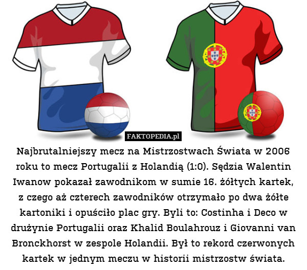 Najbrutalniejszy mecz na Mistrzostwach Świata w 2006 roku to mecz Portugalii z Holandią (1:0). Sędzia Walentin Iwanow pokazał zawodnikom w sumie 16. żółtych kartek,
z czego aż czterech zawodników otrzymało po dwa żółte kartoniki i opuściło plac gry. Byli to: Costinha i Deco w drużynie Portugalii oraz Khalid Boulahrouz i Giovanni van Bronckhorst w zespole Holandii. Był to rekord czerwonych kartek w jednym meczu w historii mistrzostw świata. 