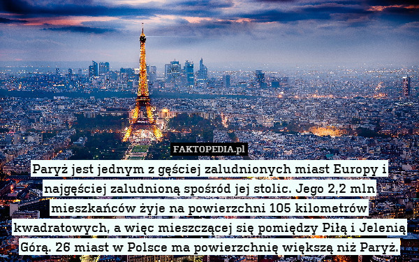 Paryż jest jednym z gęściej zaludnionych miast Europy i najgęściej zaludnioną spośród jej stolic. Jego 2,2 mln mieszkańców żyje na powierzchni 105 kilometrów kwadratowych, a więc mieszczącej się pomiędzy Piłą i Jelenią Górą. 26 miast w Polsce ma powierzchnię większą niż Paryż. 