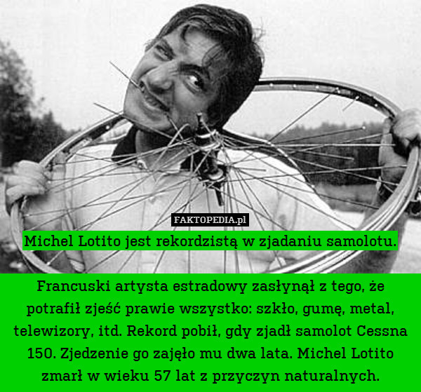 Michel Lotito jest rekordzistą w zjadaniu samolotu.

Francuski artysta estradowy zasłynął z tego, że potrafił zjeść prawie wszystko: szkło, gumę, metal, telewizory, itd. Rekord pobił, gdy zjadł samolot Cessna 150. Zjedzenie go zajęło mu dwa lata. Michel Lotito zmarł w wieku 57 lat z przyczyn naturalnych. 