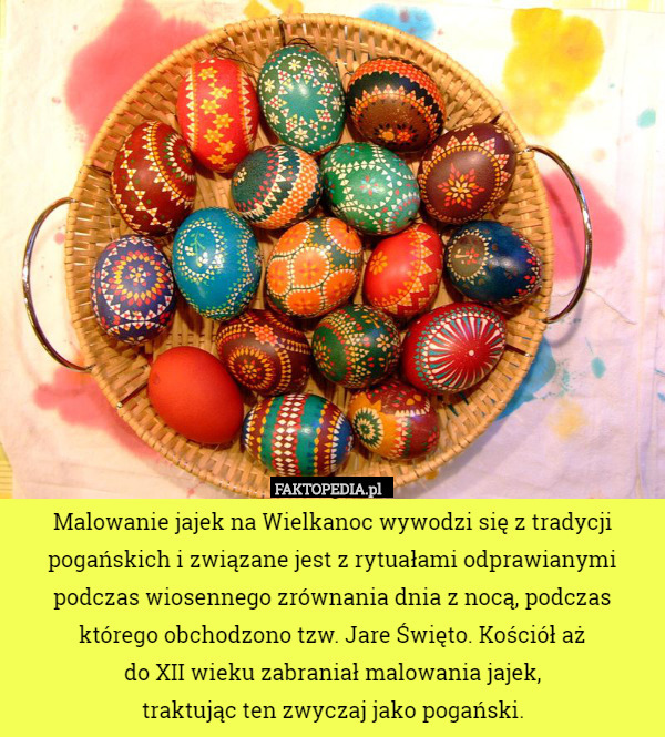 Malowanie jajek na Wielkanoc wywodzi się z tradycji pogańskich i związane jest z rytuałami odprawianymi podczas wiosennego zrównania dnia z nocą, podczas którego obchodzono tzw. Jare Święto. Kościół aż
do XII wieku zabraniał malowania jajek,
traktując ten zwyczaj jako pogański. 