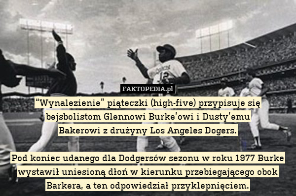 “Wynalezienie” piąteczki (high-five) przypisuje się
bejsbolistom Glennowi Burke’owi i Dusty’emu
Bakerowi z drużyny Los Angeles Dogers.

Pod koniec udanego dla Dodgersów sezonu w roku 1977 Burke wystawił uniesioną dłoń w kierunku przebiegającego obok Barkera, a ten odpowiedział przyklepnięciem. 