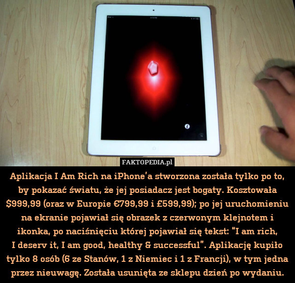 Aplikacja I Am Rich na iPhone’a stworzona została tylko po to, by pokazać światu, że jej posiadacz jest bogaty. Kosztowała $999,99 (oraz w Europie €799,99 i £599,99); po jej uruchomieniu na ekranie pojawiał się obrazek z czerwonym klejnotem i ikonka, po naciśnięciu której pojawiał się tekst: “I am rich,
I deserv it, I am good, healthy & successful”. Aplikację kupiło tylko 8 osób (6 ze Stanów, 1 z Niemiec i 1 z Francji), w tym jedna przez nieuwagę. Została usunięta ze sklepu dzień po wydaniu. 