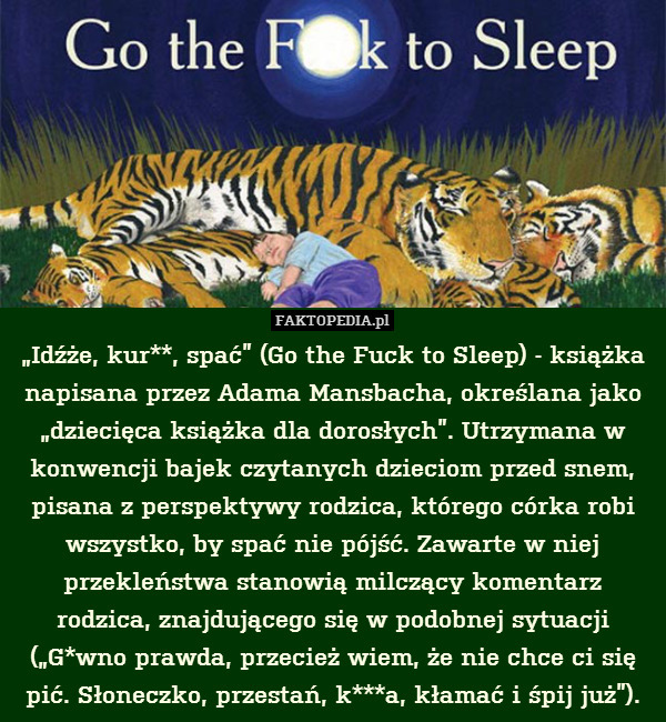 „Idźże, kur**, spać” (Go the Fuck to Sleep) - książka napisana przez Adama Mansbacha, określana jako „dziecięca książka dla dorosłych”. Utrzymana w konwencji bajek czytanych dzieciom przed snem, pisana z perspektywy rodzica, którego córka robi wszystko, by spać nie pójść. Zawarte w niej przekleństwa stanowią milczący komentarz rodzica, znajdującego się w podobnej sytuacji („G*wno prawda, przecież wiem, że nie chce ci się pić. Słoneczko, przestań, k***a, kłamać i śpij już”). 