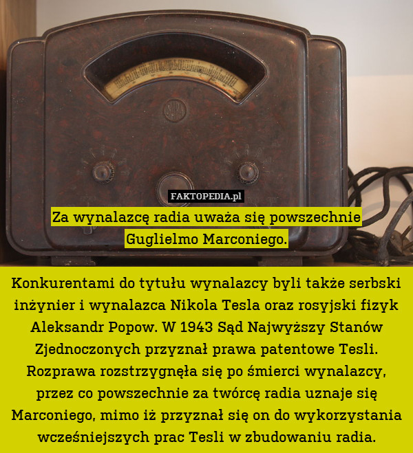 Za wynalazcę radia uważa się powszechnie
Guglielmo Marconiego.

Konkurentami do tytułu wynalazcy byli także serbski inżynier i wynalazca Nikola Tesla oraz rosyjski fizyk Aleksandr Popow. W 1943 Sąd Najwyższy Stanów Zjednoczonych przyznał prawa patentowe Tesli. Rozprawa rozstrzygnęła się po śmierci wynalazcy, przez co powszechnie za twórcę radia uznaje się Marconiego, mimo iż przyznał się on do wykorzystania wcześniejszych prac Tesli w zbudowaniu radia. 