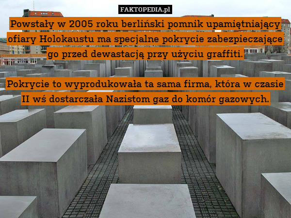Powstały w 2005 roku berliński pomnik upamiętniający ofiary Holokaustu ma specjalne pokrycie zabezpieczające go przed dewastacją przy użyciu graffiti.

Pokrycie to wyprodukowała ta sama firma, która w czasie II wś dostarczała Nazistom gaz do komór gazowych. 