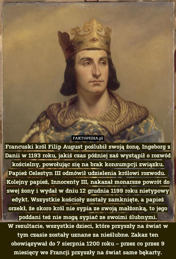 Francuski król Filip August poślubił swoją żonę, Ingeborg z Danii w 1193 roku, jakiś czas później zaś wystąpił o rozwód kościelny, powołując się na brak konsumpcji związku.
Papież Celestyn III odmówił udzielenia królowi rozwodu. 
Kolejny papież, Innocenty III, nakazał monarsze powrót do swej żony i wydał w dniu 12 grudnia 1199 roku nietypowy edykt. Wszystkie kościoły zostały zamknięte, a papież orzekł, że skoro król nie sypia ze swoją małżonką, to jego poddani też nie mogą sypiać ze swoimi ślubnymi.
W rezultacie, wszystkie dzieci, które przyszły na świat w tym czasie zostały uznane za nieślubne. Zakaz ten obowiązywał do 7 sierpnia 1200 roku – przez co przez 9 miesięcy we Francji przyszły na świat same bękarty. 