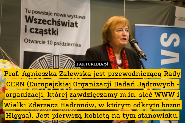 Prof. Agnieszka Zalewska jest przewodniczącą Rady CERN (Europejskiej Organizacji Badań Jądrowych - organizacji, której zawdzięczamy m.in. sieć WWW i Wielki Zderzacz Hadronów, w którym odkryto bozon Higgsa). Jest pierwszą kobietą na tym stanowisku. 