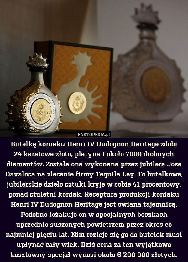 Butelkę koniaku Henri IV Dudognon Heritage zdobi
24 karatowe złoto, platyna i około 7000 drobnych diamentów. Została ona wykonana przez jubilera Jose Davalosa na zlecenie firmy Tequila Ley. To butelkowe, jubilerskie dzieło sztuki kryje w sobie 41 procentowy, ponad stuletni koniak. Receptura produkcji koniaku Henri IV Dudognon Heritage jest owiana tajemnicą. Podobno leżakuje on w specjalnych beczkach uprzednio suszonych powietrzem przez okres co najmniej pięciu lat. Nim rozleje się go do butelek musi upłynąć cały wiek. Dziś cena za ten wyjątkowo kosztowny specjał wynosi około 6 200 000 złotych. 