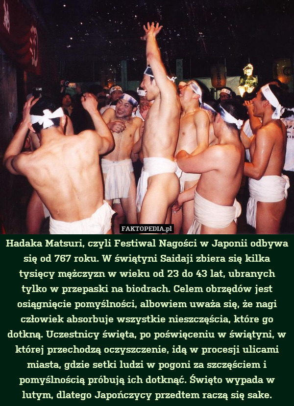 Hadaka Matsuri, czyli Festiwal Nagości w Japonii odbywa się od 767 roku. W świątyni Saidaji zbiera się kilka tysięcy mężczyzn w wieku od 23 do 43 lat, ubranych tylko w przepaski na biodrach. Celem obrzędów jest osiągnięcie pomyślności, albowiem uważa się, że nagi człowiek absorbuje wszystkie nieszczęścia, które go dotkną. Uczestnicy święta, po poświęceniu w świątyni, w której przechodzą oczyszczenie, idą w procesji ulicami miasta, gdzie setki ludzi w pogoni za szczęściem i pomyślnością próbują ich dotknąć. Święto wypada w lutym, dlatego Japończycy przedtem raczą się sake. 