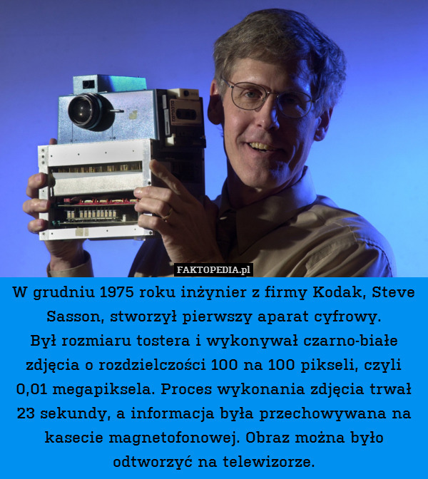 W grudniu 1975 roku inżynier z firmy Kodak, Steve Sasson, stworzył pierwszy aparat cyfrowy.
Był rozmiaru tostera i wykonywał czarno-białe zdjęcia o rozdzielczości 100 na 100 pikseli, czyli 0,01 megapiksela. Proces wykonania zdjęcia trwał 23 sekundy, a informacja była przechowywana na kasecie magnetofonowej. Obraz można było odtworzyć na telewizorze. 