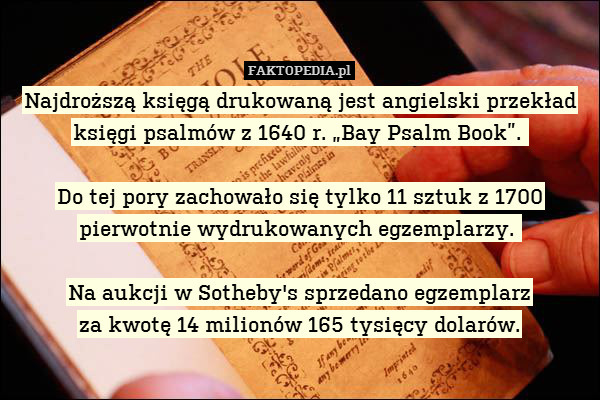 Najdroższą księgą drukowaną jest angielski przekład księgi psalmów z 1640 r. „Bay Psalm Book”. 

Do tej pory zachowało się tylko 11 sztuk z 1700
pierwotnie wydrukowanych egzemplarzy. 

Na aukcji w Sotheby&apos;s sprzedano egzemplarz
za kwotę 14 milionów 165 tysięcy dolarów. 