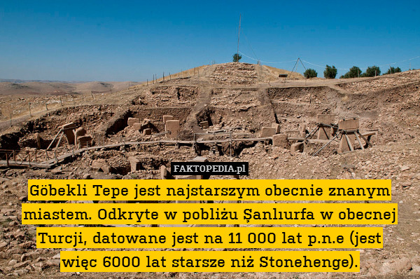Göbekli Tepe jest najstarszym obecnie znanym miastem. Odkryte w pobliżu Şanlıurfa w obecnej Turcji, datowane jest na 11 000 lat p.n.e (jest
więc 6000 lat starsze niż Stonehenge). 