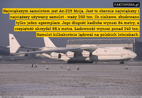 Największym samolotem jest An-225 Mrija. Jest to obecnie największy i najcięższy używany samolot - waży 200 ton. Co ciekawe, zbudowano tylko jeden egzemplarz. Jego długość kadłuba wynosi 84 metry, a rozpiętość skrzydeł 88,4 metra. Ładowność wynosi ponad 240 ton. Samolot kilkakrotnie lądował na polskich lotniskach. 