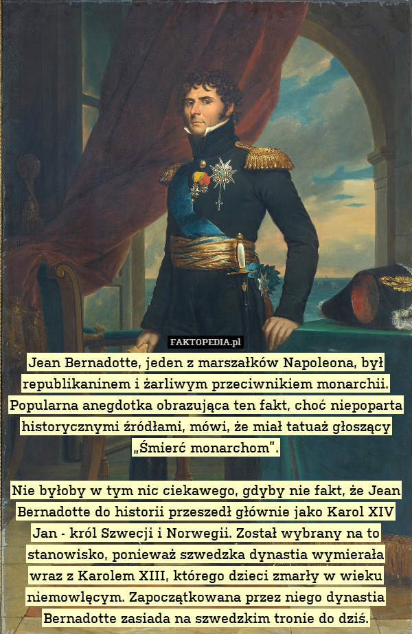 Jean Bernadotte, jeden z marszałków Napoleona, był republikaninem i żarliwym przeciwnikiem monarchii. Popularna anegdotka obrazująca ten fakt, choć niepoparta historycznymi źródłami, mówi, że miał tatuaż głoszący „Śmierć monarchom”.

Nie byłoby w tym nic ciekawego, gdyby nie fakt, że Jean Bernadotte do historii przeszedł głównie jako Karol XIV Jan - król Szwecji i Norwegii. Został wybrany na to stanowisko, ponieważ szwedzka dynastia wymierała
wraz z Karolem XIII, którego dzieci zmarły w wieku niemowlęcym. Zapoczątkowana przez niego dynastia Bernadotte zasiada na szwedzkim tronie do dziś. 