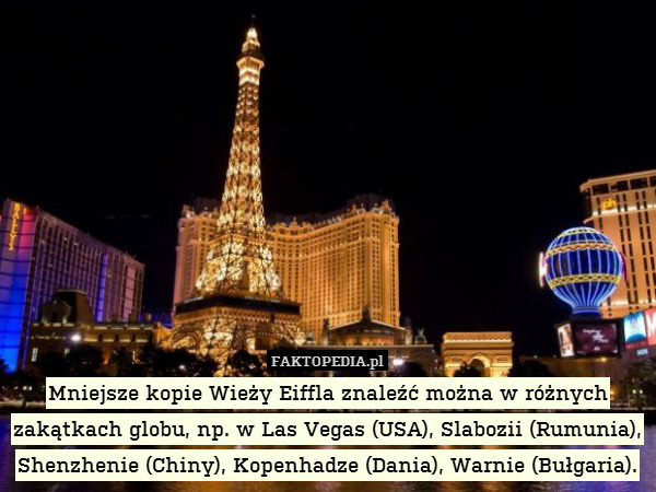 Mniejsze kopie Wieży Eiffla znaleźć można w różnych zakątkach globu, np. w Las Vegas (USA), Slabozii (Rumunia), Shenzhenie (Chiny), Kopenhadze (Dania), Warnie (Bułgaria). 