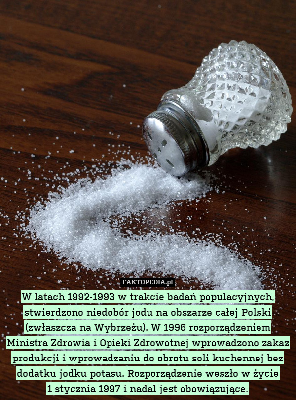 W latach 1992-1993 w trakcie badań populacyjnych, stwierdzono niedobór jodu na obszarze całej Polski (zwłaszcza na Wybrzeżu). W 1996 rozporządzeniem Ministra Zdrowia i Opieki Zdrowotnej wprowadzono zakaz produkcji i wprowadzaniu do obrotu soli kuchennej bez dodatku jodku potasu. Rozporządzenie weszło w życie
1 stycznia 1997 i nadal jest obowiązujące. 