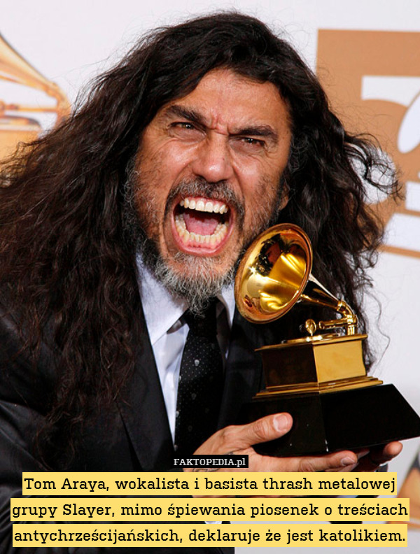 Tom Araya, wokalista i basista thrash metalowej grupy Slayer, mimo śpiewania piosenek o treściach antychrześcijańskich, deklaruje że jest katolikiem. 