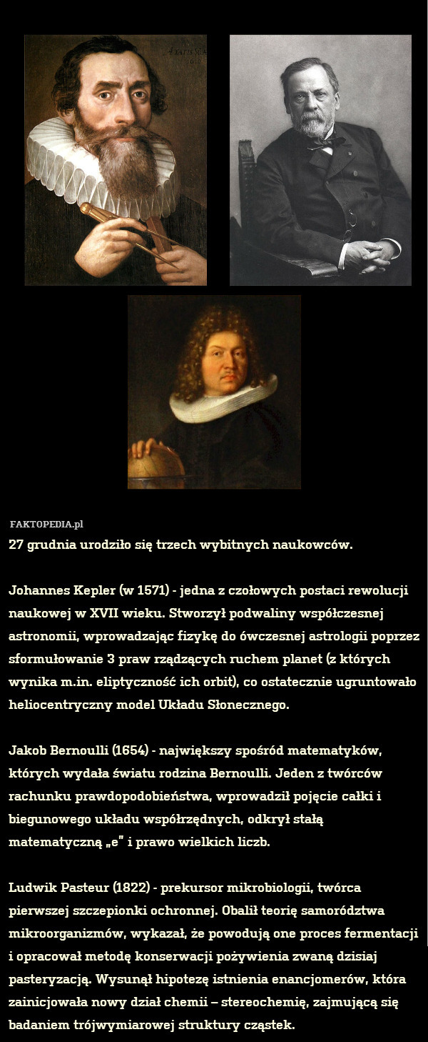 27 grudnia urodziło się trzech wybitnych naukowców.

Johannes Kepler (w 1571) - jedna z czołowych postaci rewolucji naukowej w XVII wieku. Stworzył podwaliny współczesnej astronomii, wprowadzając fizykę do ówczesnej astrologii poprzez sformułowanie 3 praw rządzących ruchem planet (z których wynika m.in. eliptyczność ich orbit), co ostatecznie ugruntowało heliocentryczny model Układu Słonecznego.

Jakob Bernoulli (1654) - największy spośród matematyków, których wydała światu rodzina Bernoulli. Jeden z twórców rachunku prawdopodobieństwa, wprowadził pojęcie całki i biegunowego układu współrzędnych, odkrył stałą matematyczną „e” i prawo wielkich liczb.

Ludwik Pasteur (1822) - prekursor mikrobiologii, twórca pierwszej szczepionki ochronnej. Obalił teorię samorództwa mikroorganizmów, wykazał, że powodują one proces fermentacji i opracował metodę konserwacji pożywienia zwaną dzisiaj pasteryzacją. Wysunął hipotezę istnienia enancjomerów, która zainicjowała nowy dział chemii – stereochemię, zajmującą się badaniem trójwymiarowej struktury cząstek. 