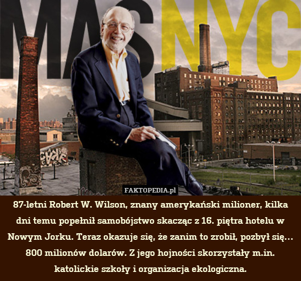 87-letni Robert W. Wilson, znany amerykański milioner, kilka dni temu popełnił samobójstwo skacząc z 16. piętra hotelu w Nowym Jorku. Teraz okazuje się, że zanim to zrobił, pozbył się… 800 milionów dolarów. Z jego hojności skorzystały m.in. katolickie szkoły i organizacja ekologiczna. 